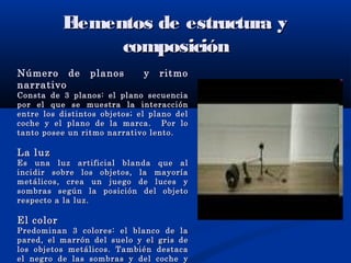 Elementos de estructura yElementos de estructura y
composicióncomposición
Número de planos y ritmoNúmero de planos y ritmo
narrativonarrativo
Consta de 3 planos: el plano secuenciaConsta de 3 planos: el plano secuencia
por el que se muestra la interacciónpor el que se muestra la interacción
entre los distintos objetos; el plano delentre los distintos objetos; el plano del
coche y el plano de la marca. Por locoche y el plano de la marca. Por lo
tanto posee un ritmo narrativo lento.tanto posee un ritmo narrativo lento.
La luzLa luz
Es una luz artificial blanda que alEs una luz artificial blanda que al
incidir sobre los objetos, la mayoríaincidir sobre los objetos, la mayoría
metálicos, crea un juego de luces ymetálicos, crea un juego de luces y
sombras según la posición del objetosombras según la posición del objeto
respecto a la luz.respecto a la luz.
El colorEl color
Predominan 3 colores: el blanco de laPredominan 3 colores: el blanco de la
pared, el marrón del suelo y el gris depared, el marrón del suelo y el gris de
los objetos metálicos. También destacalos objetos metálicos. También destaca
el negro de las sombras y del coche yel negro de las sombras y del coche y
 