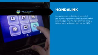 HONDALINK
Having your own personal assistant to keep track of
your vehicle for you would certainly be convenient, wouldn’t
it? Honda agrees. That’s why select Honda models come
standard with the unique, new HondaLink technology that
can make being a Honda owner easier than ever before.
 