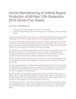 Honda Manufacturing of Indiana Begins
Production of All-New 10th-Generation
2016 Honda Civic Sedan
Oct 27, 2015 - GREENSBURG, IN
 All-new 2016 Civic Sedan going on sale in the U.S. in November
 2016 Civic Sedan and Coupe for N.A. markets produced in Greensburg, Indiana and Alliston,
Ontario
Associates at Honda Manufacturing of Indiana, LLC (HMIN) today celebrated the start of production
of the all-new 2016 Honda Civic Sedan which will arrive at dealerships nationwide in November.
The all-new 10th
-generation Honda Civic Sedan is the most ambitious remake of Civic in the model's
43-year history. Civic is Honda's best-selling model all-time on a global basis, with cumulative U.S.
sales of Civic since its 1973 debut totaling more than 10.2 million cars. Civic also is the most popular
compact car with individual U.S. car buyers for nine consecutive years1
.
"The Honda Civic is one of the most successful and enduring models in our company's history," said
Bob Nelson, president of Honda Manufacturing of Indiana. "Our team of Indiana associates is
incredibly proud to build this new and innovative Civic Sedan and we are committed to using our
experience to deliver the tremendous quality and reliability that our customers expect."
HMIN has invested nearly $97 million during the last three years in the Greensburg facility to adopt
new manufacturing processes and technologies to enhance the quality and delivery of its Indiana-
built vehicles.
"Our team of associates took on a number of new manufacturing approaches that are key to helping
this 2016 Honda Civic create new value for our customers," said Troy Niemeier, new model leader
for the 2016 Civic at Honda Manufacturing of Indiana. "We are excited about sharing this labor of
love with our customers in the coming weeks."
More than 9 million Civics have been produced in North America since 1986, including nearly 4.5
million in the U.S. Since HMIN began production in Indiana in 2008, more than 1.05 million Civics
have been manufactured. Civic is also being built at a Honda plant in Alliston, Ontario, with the new
turbo engine built exclusively at the Honda engine plant in Anna, Ohio.
The Civic sedan is the first in a series of new 10th
-generation Civic models that will include a sedan,
coupe, high-performance Si models, a 5-door hatchback with the first-ever Civic Type-R model for
the North American market, comprising the most diverse and innovative lineup in Civic's 43-year
history.
 