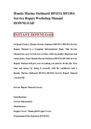 Honda Marine Outboard BF115A BF130A
Service Repair Workshop Manual
DOWNLOAD


INSTANT DOWNLOAD

Original Factory Honda Marine Outboard BF115A BF130A Service

Repair Manual is a Complete Informational Book. This Service

Manual has easy-to-read text sections with top quality diagrams and

instructions. Trust Honda Marine Outboard BF115A BF130A Service

Repair Manual will give you everything you need to do the job. Save

time and money by doing it yourself, with the confidence only a

Honda Marine Outboard BF115A BF130A Service Repair Manual

can provide.



Service Repair Manual Covers:



Specifications

Service Information

Maintenance

Engine Cover / Timing Belt Upper Cover

Programmed Fuel Injection (PGM-FI)
 