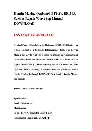 Honda Marine Outboard BF115A BF130A
Service Repair Workshop Manual
DOWNLOAD


INSTANT DOWNLOAD

Original Factory Honda Marine Outboard BF115A BF130A Service

Repair Manual is a Complete Informational Book. This Service

Manual has easy-to-read text sections with top quality diagrams and

instructions. Trust Honda Marine Outboard BF115A BF130A Service

Repair Manual will give you everything you need to do the job. Save

time and money by doing it yourself, with the confidence only a

Honda Marine Outboard BF115A BF130A Service Repair Manual

can provide.



Service Repair Manual Covers:



Specifications

Service Information

Maintenance

Engine Cover / Timing Belt Upper Cover

Programmed Fuel Injection (PGM-FI)
 