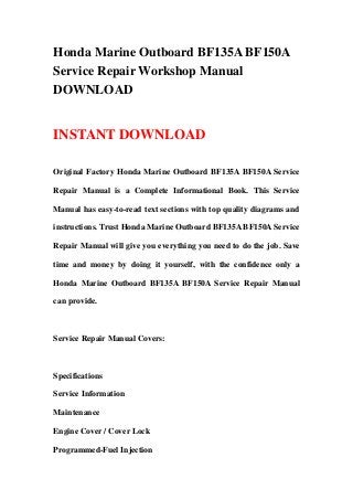 Honda Marine Outboard BF135A BF150A
Service Repair Workshop Manual
DOWNLOAD
INSTANT DOWNLOAD
Original Factory Honda Marine Outboard BF135A BF150A Service
Repair Manual is a Complete Informational Book. This Service
Manual has easy-to-read text sections with top quality diagrams and
instructions. Trust Honda Marine Outboard BF135A BF150A Service
Repair Manual will give you everything you need to do the job. Save
time and money by doing it yourself, with the confidence only a
Honda Marine Outboard BF135A BF150A Service Repair Manual
can provide.
Service Repair Manual Covers:
Specifications
Service Information
Maintenance
Engine Cover / Cover Lock
Programmed-Fuel Injection
 
