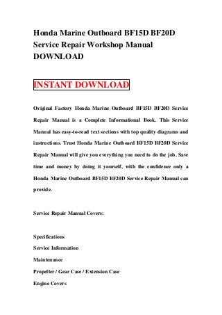 Honda Marine Outboard BF15D BF20D
Service Repair Workshop Manual
DOWNLOAD


INSTANT DOWNLOAD

Original Factory Honda Marine Outboard BF15D BF20D Service

Repair Manual is a Complete Informational Book. This Service

Manual has easy-to-read text sections with top quality diagrams and

instructions. Trust Honda Marine Outboard BF15D BF20D Service

Repair Manual will give you everything you need to do the job. Save

time and money by doing it yourself, with the confidence only a

Honda Marine Outboard BF15D BF20D Service Repair Manual can

provide.



Service Repair Manual Covers:



Specifications

Service Information

Maintenance

Propeller / Gear Case / Extension Case

Engine Covers
 