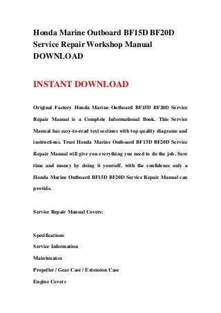 Honda Marine Outboard BF15D BF20D
Service Repair Workshop Manual
DOWNLOAD
INSTANT DOWNLOAD
Original Factory Honda Marine Outboard BF15D BF20D Service
Repair Manual is a Complete Informational Book. This Service
Manual has easy-to-read text sections with top quality diagrams and
instructions. Trust Honda Marine Outboard BF15D BF20D Service
Repair Manual will give you everything you need to do the job. Save
time and money by doing it yourself, with the confidence only a
Honda Marine Outboard BF15D BF20D Service Repair Manual can
provide.
Service Repair Manual Covers:
Specifications
Service Information
Maintenance
Propeller / Gear Case / Extension Case
Engine Covers
 