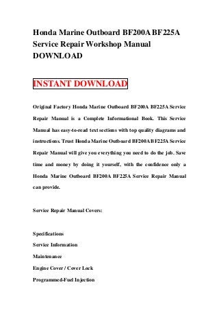 Honda Marine Outboard BF200A BF225A
Service Repair Workshop Manual
DOWNLOAD


INSTANT DOWNLOAD

Original Factory Honda Marine Outboard BF200A BF225A Service

Repair Manual is a Complete Informational Book. This Service

Manual has easy-to-read text sections with top quality diagrams and

instructions. Trust Honda Marine Outboard BF200A BF225A Service

Repair Manual will give you everything you need to do the job. Save

time and money by doing it yourself, with the confidence only a

Honda Marine Outboard BF200A BF225A Service Repair Manual

can provide.



Service Repair Manual Covers:



Specifications

Service Information

Maintenance

Engine Cover / Cover Lock

Programmed-Fuel Injection
 