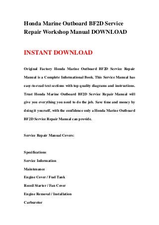 Honda Marine Outboard BF2D Service
Repair Workshop Manual DOWNLOAD
INSTANT DOWNLOAD
Original Factory Honda Marine Outboard BF2D Service Repair
Manual is a Complete Informational Book. This Service Manual has
easy-to-read text sections with top quality diagrams and instructions.
Trust Honda Marine Outboard BF2D Service Repair Manual will
give you everything you need to do the job. Save time and money by
doing it yourself, with the confidence only a Honda Marine Outboard
BF2D Service Repair Manual can provide.
Service Repair Manual Covers:
Specifications
Service Information
Maintenance
Engine Cover / Fuel Tank
Recoil Starter / Fan Cover
Engine Removal / Installation
Carburetor
 