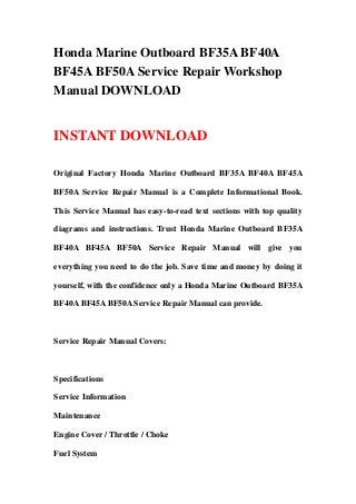 Honda Marine Outboard BF35A BF40A
BF45A BF50A Service Repair Workshop
Manual DOWNLOAD
INSTANT DOWNLOAD
Original Factory Honda Marine Outboard BF35A BF40A BF45A
BF50A Service Repair Manual is a Complete Informational Book.
This Service Manual has easy-to-read text sections with top quality
diagrams and instructions. Trust Honda Marine Outboard BF35A
BF40A BF45A BF50A Service Repair Manual will give you
everything you need to do the job. Save time and money by doing it
yourself, with the confidence only a Honda Marine Outboard BF35A
BF40A BF45A BF50A Service Repair Manual can provide.
Service Repair Manual Covers:
Specifications
Service Information
Maintenance
Engine Cover / Throttle / Choke
Fuel System
 
