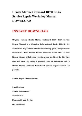 Honda Marine Outboard BF50 BF5A
Service Repair Workshop Manual
DOWNLOAD
INSTANT DOWNLOAD
Original Factory Honda Marine Outboard BF50 BF5A Service
Repair Manual is a Complete Informational Book. This Service
Manual has easy-to-read text sections with top quality diagrams and
instructions. Trust Honda Marine Outboard BF50 BF5A Service
Repair Manual will give you everything you need to do the job. Save
time and money by doing it yourself, with the confidence only a
Honda Marine Outboard BF50 BF5A Service Repair Manual can
provide.
Service Repair Manual Covers:
Specifications
Service Information
Maintenance
Disassembly and Service
Optional Parts
 
