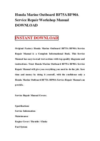 Honda Marine Outboard BF75A BF90A
Service Repair Workshop Manual
DOWNLOAD


INSTANT DOWNLOAD

Original Factory Honda Marine Outboard BF75A BF90A Service

Repair Manual is a Complete Informational Book. This Service

Manual has easy-to-read text sections with top quality diagrams and

instructions. Trust Honda Marine Outboard BF75A BF90A Service

Repair Manual will give you everything you need to do the job. Save

time and money by doing it yourself, with the confidence only a

Honda Marine Outboard BF75A BF90A Service Repair Manual can

provide.



Service Repair Manual Covers:



Specifications

Service Information

Maintenance

Engine Cover / Throttle / Choke

Fuel System
 