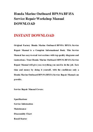 Honda Marine Outboard BF9.9A BF15A
Service Repair Workshop Manual
DOWNLOAD


INSTANT DOWNLOAD

Original Factory Honda Marine Outboard BF9.9A BF15A Service

Repair Manual is a Complete Informational Book. This Service

Manual has easy-to-read text sections with top quality diagrams and

instructions. Trust Honda Marine Outboard BF9.9A BF15A Service

Repair Manual will give you everything you need to do the job. Save

time and money by doing it yourself, with the confidence only a

Honda Marine Outboard BF9.9A BF15A Service Repair Manual can

provide.



Service Repair Manual Covers:



Specifications

Service Information

Maintenance

Disassembly Chart

Recoil Starter
 