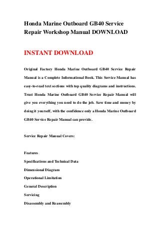 Honda Marine Outboard GB40 Service
Repair Workshop Manual DOWNLOAD


INSTANT DOWNLOAD

Original Factory Honda Marine Outboard GB40 Service Repair

Manual is a Complete Informational Book. This Service Manual has

easy-to-read text sections with top quality diagrams and instructions.

Trust Honda Marine Outboard GB40 Service Repair Manual will

give you everything you need to do the job. Save time and money by

doing it yourself, with the confidence only a Honda Marine Outboard

GB40 Service Repair Manual can provide.



Service Repair Manual Covers:



Features

Specifications and Technical Data

Dimensional Diagram

Operational Limitation

General Description

Servicing

Disassembly and Reassembly
 