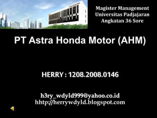 Magister Management 
Universitas Padjajaran 
Angkatan 36 Sore 
PT Astra Honda Motor (AHM) 
HERRY : 1208.2008.0146 
h3ry_wdyld999@yahoo.co.id 
hhtp://herrywdyld.blogspot.com 
 