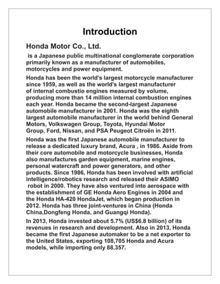 Introduction
Honda Motor Co., Ltd.
is a Japanese public multinational conglomerate corporation
primarily known as a manufacturer of automobiles,
motorcycles and power equipment.
Honda has been the world's largest motorcycle manufacturer
since 1959, as well as the world's largest manufacturer
of internal combustio engines measured by volume,
producing more than 14 million internal combustion engines
each year. Honda became the second-largest Japanese
automobile manufacturer in 2001. Honda was the eighth
largest automobile manufacturer in the world behind General
Motors, Volkswagen Group, Toyota, Hyundai Motor
Group, Ford, Nissan, and PSA Peugeot Citroën in 2011.
Honda was the first Japanese automobile manufacturer to
release a dedicated luxury brand, Acura , in 1986. Aside from
their core automobile and motorcycle businesses, Honda
also manufactures garden equipment, marine engines,
personal watercraft and power generators, and other
products. Since 1986, Honda has been involved with artificial
intelligence/robotics research and released their ASIMO
robot in 2000. They have also ventured into aerospace with
the establishment of GE Honda Aero Engines in 2004 and
the Honda HA-420 HondaJet, which began production in
2012. Honda has three joint-ventures in China (Honda
China,Dongfeng Honda, and Guangqi Honda).
In 2013, Honda invested about 5.7% (US$6.8 billion) of its
revenues in research and development. Also in 2013, Honda
became the first Japanese automaker to be a net exporter to
the United States, exporting 108,705 Honda and Acura
models, while importing only 88,357.
 