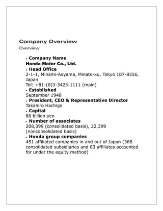  Company Name
Honda Motor Co., Ltd.
 Head Office
2-1-1, Minami-Aoyama, Minato-ku, Tokyo 107-8556,
Japan
Tel: +81-(0)3-3423-1111 (main)
 Established
September 1948
 President, CEO & Representative Director
Takahiro Hachigo
 Capital
86 billion yen
 Number of associates
208,399 (consolidated basis), 22,399
(nonconsolidated basis)
 Honda group companies
451 affiliated companies in and out of Japan (368
consolidated subsidiaries and 83 affiliates accounted
for under the equity method)
 