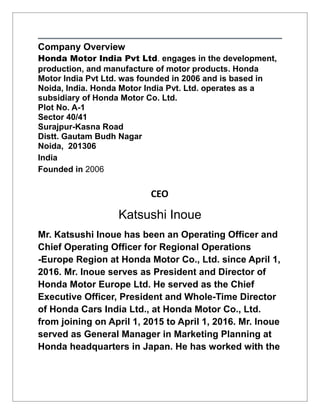 Company Overview
Honda Motor India Pvt Ltd. engages in the development,
production, and manufacture of motor products. Honda
Motor India Pvt Ltd. was founded in 2006 and is based in
Noida, India. Honda Motor India Pvt. Ltd. operates as a
subsidiary of Honda Motor Co. Ltd.
Plot No. A-1
Sector 40/41
Surajpur-Kasna Road
Distt. Gautam Budh Nagar
Noida, 201306
India
Founded in 2006
CEO
Katsushi Inoue
Mr. Katsushi Inoue has been an Operating Officer and
Chief Operating Officer for Regional Operations
-Europe Region at Honda Motor Co., Ltd. since April 1,
2016. Mr. Inoue serves as President and Director of
Honda Motor Europe Ltd. He served as the Chief
Executive Officer, President and Whole-Time Director
of Honda Cars India Ltd., at Honda Motor Co., Ltd.
from joining on April 1, 2015 to April 1, 2016. Mr. Inoue
served as General Manager in Marketing Planning at
Honda headquarters in Japan. He has worked with the
 