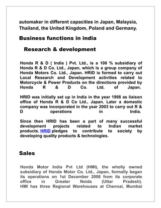 automaker in different capacities in Japan, Malaysia,
Thailand, the United Kingdom, Poland and Germany.
Business functions in india
Research & development
Honda R & D ( India ) Pvt. Ltd., is a 100 % subsidiary of
Honda R & D Co. Ltd., Japan, which is a group company of
Honda Motors Co. Ltd., Japan. HRID is formed to carry out
Local Research and Development activities related to
Motorcycle & Power Products on the directions provided by
Honda R & D Co. Ltd. of Japan.
HRID was initially set up in India in the year 1998 as liaison
office of Honda R & D Co Ltd., Japan. Later a domestic
company was incorporated in the year 2003 to carry out R &
D operations in India.
Since then HRID has been a part of many successful
development projects related to Indian market
products. HRID pledges to contribute to society by
developing quality products & technologies.
Sales
Honda Motor India Pvt Ltd (HMI), the wholly owned
subsidiary of Honda Motor Co. Ltd., Japan, formally began
its operations on 1st December 2006 from its corporate
office in Greater Noida (Uttar Pradesh).
HMI has three Regional Warehouses at Chennai, Mumbai
 