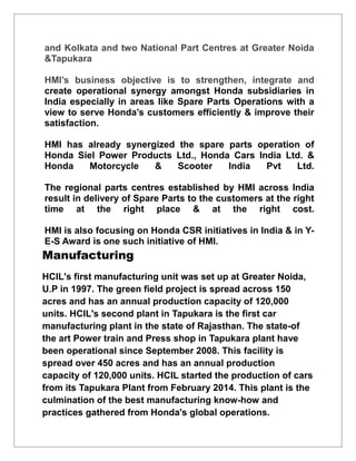 and Kolkata and two National Part Centres at Greater Noida
&Tapukara
HMI’s business objective is to strengthen, integrate and
create operational synergy amongst Honda subsidiaries in
India especially in areas like Spare Parts Operations with a
view to serve Honda’s customers efficiently & improve their
satisfaction.
HMI has already synergized the spare parts operation of
Honda Siel Power Products Ltd., Honda Cars India Ltd. &
Honda Motorcycle & Scooter India Pvt Ltd.
The regional parts centres established by HMI across India
result in delivery of Spare Parts to the customers at the right
time at the right place & at the right cost.
HMI is also focusing on Honda CSR initiatives in India & in Y-
E-S Award is one such initiative of HMI.
Manufacturing
HCIL's first manufacturing unit was set up at Greater Noida,
U.P in 1997. The green field project is spread across 150
acres and has an annual production capacity of 120,000
units. HCIL's second plant in Tapukara is the first car
manufacturing plant in the state of Rajasthan. The state-of
the art Power train and Press shop in Tapukara plant have
been operational since September 2008. This facility is
spread over 450 acres and has an annual production
capacity of 120,000 units. HCIL started the production of cars
from its Tapukara Plant from February 2014. This plant is the
culmination of the best manufacturing know-how and
practices gathered from Honda's global operations.
 