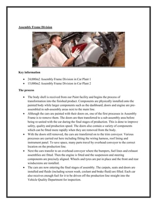 Assembly Frame Division
Key information
 24,000m2 Assembly Frame Division in Car Plant 1
 15,000m2 Assembly Frame Division in Car Plant 2
The process
 The body shell is received from our Paint facility and begins the process of
transformation into the finished product. Components are physically installed onto the
painted body while larger components such as the dashboard, doors and engine are pre-
assembled in sub-assembly areas next to the main line.
 Although the cars are painted with their doors on, one of the first processes in Assembly
Frame is to remove them. The doors are then transferred to a sub-assembly area before
being re-united with the car during the final stages of production. This is done to improve
safety, quality and production speed. The doors also contain a variety of components
which can be fitted more rapidly when they are removed from the body.
 With the doors still removed, the cars are transferred on to the trim conveyor. Various
processes are carried out here including fitting the wiring harness, roof lining and
instrument panel. To save space, many parts travel by overhead conveyor to the correct
location on the production line.
 Next the cars transfer to an overhead conveyor where the bumpers, fuel lines and exhaust
assemblies are fitted. Then the engine is fitted and the suspension and steering
components are precisely aligned. Wheels and tyres are put in place and the front and rear
windscreens are installed.
 The cars are now entering the final stages of assembly. The carpets, seats and doors are
installed and fluids (including screen wash, coolant and brake fluid) are filled. Each car
also receives enough fuel for it to be driven off the production line straight into the
Vehicle Quality Department for inspection.
 
