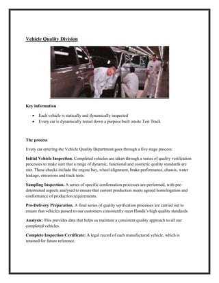 Vehicle Quality Division
Key information
 Each vehicle is statically and dynamically inspected
 Every car is dynamically tested down a purpose built onsite Test Track
The process
Every car entering the Vehicle Quality Department goes through a five stage process:
Initial Vehicle Inspection. Completed vehicles are taken through a series of quality verification
processes to make sure that a range of dynamic, functional and cosmetic quality standards are
met. These checks include the engine bay, wheel alignment, brake performance, chassis, water
leakage, emissions and track tests.
Sampling Inspection. A series of specific confirmation processes are performed, with pre-
determined aspects analysed to ensure that current production meets agreed homologation and
conformance of production requirements.
Pre-Delivery Preparation. A final series of quality verification processes are carried out to
ensure that vehicles passed to our customers consistently meet Honda’s high quality standards.
Analysis: This provides data that helps us maintain a consistent quality approach to all our
completed vehicles.
Complete Inspection Certificate: A legal record of each manufactured vehicle, which is
retained for future reference.
 