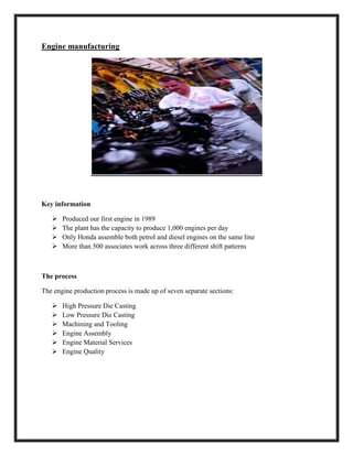 Engine manufacturing
Key information
 Produced our first engine in 1989
 The plant has the capacity to produce 1,000 engines per day
 Only Honda assemble both petrol and diesel engines on the same line
 More than 500 associates work across three different shift patterns
The process
The engine production process is made up of seven separate sections:
 High Pressure Die Casting
 Low Pressure Die Casting
 Machining and Tooling
 Engine Assembly
 Engine Material Services
 Engine Quality
 