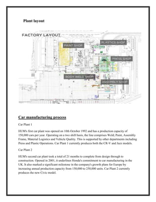 Plant layout
Car manufacturing process
Car Plant 1
HUM's first car plant was opened on 10th October 1992 and has a production capacity of
150,000 cars per year. Operating on a two shift basis, the line comprises Weld, Paint, Assembly
Frame, Material Logistics and Vehicle Quality. This is supported by other departments including
Press and Plastic Operations. Car Plant 1 currently produces both the CR-V and Jazz models.
Car Plant 2
HUM's second car plant took a total of 21 months to complete from design through to
construction. Opened in 2001, it underlines Honda's commitment to car manufacturing in the
UK. It also marked a significant milestone in the company's growth plans for Europe by
increasing annual production capacity from 150,000 to 250,000 units. Car Plant 2 currently
produces the new Civic model.
 