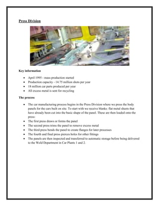 Press Division
Key information
 April 1995 - mass production started
 Production capacity - 14.75 million shots per year
 18 million car parts produced per year
 All excess metal is sent for recycling
The process
 The car manufacturing process begins in the Press Division where we press the body
panels for the cars built on site. To start with we receive blanks: flat metal sheets that
have already been cut into the basic shape of the panel. These are then loaded onto the
press:
 The first press draws or forms the panel
 The second press trims the panel to remove excess metal
 The third press bends the panel to create flanges for later processes
 The fourth and final press pierces holes for other fittings
 The panels are then inspected and transferred to automatic storage before being delivered
to the Weld Department in Car Plants 1 and 2.
 