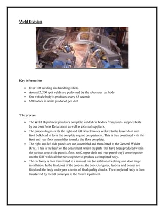 Weld Division
Key information
 Over 300 welding and handling robots
 Around 2,200 spot welds are performed by the robots per car body
 One vehicle body is produced every 85 seconds
 650 bodies in white produced per shift
The process
 The Weld Department produces complete welded car bodies from panels supplied both
by our own Press Department as well as external suppliers.
 The process begins with the right and left wheel houses welded to the lower dash and
front bulkhead to form the complete engine compartment. This is then combined with the
front and rear floor assemblies to make the floor complete.
 The right and left side panels are sub-assembled and transferred to the General Welder
(GW). This is the heart of the department where the parts that have been produced within
the various areas (side panels, floor, roof, upper dash and rear parcel tray) come together
and the GW welds all the parts together to produce a completed body.
 The car body is then transferred to a manual line for additional welding and door hinge
installation. In the final part of the process, the doors, tailgates, fenders and bonnet are
fitted and the body undergoes a series of final quality checks. The completed body is then
transferred by the lift conveyor to the Paint Department.
 