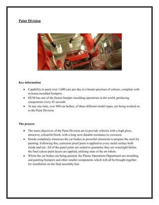 Paint Division
Key information
 Capability to paint over 1,000 cars per day in a broad spectrum of colours, complete with
in house moulded bumpers
 HUM has one of the fastest bumper moulding operations in the world, producing
components every 42 seconds
 At any one time, over 800 car bodies, of three different model types, are being worked on
in the Paint Division
The process
 The main objectives of the Paint Division are to provide vehicles with a high gloss,
attractive, colourful finish, with a long term durable resistance to corrosion.
 Honda completely immerses the car bodies in powerful chemicals to prepare the steel for
painting. Following this, corrosion proof paint is applied to every metal surface both
inside and out. All of the panel joints are sealed to guarantee they are watertight before
the final colour paint layers are applied, utilising state of the art robots.
 Whilst the car bodies are being painted, the Plastic Operations Department are moulding
and painting bumpers and other smaller components which will all be brought together
for installation on the final assembly line.
 