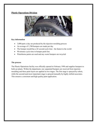 Plastic Operations Division
Key information
 3,000 parts a day are produced by the injection moulding process
 An average of 1,700 bumpers are made per day
 The bumper mould has a 42 second cycle time - the fastest in the world
 90 minutes cycle time in bumper paint line
 Waterborne paints are used and any waste bumpers are recycled
The process
The Plastic Operations facility was officially opened in February 1998 and supplies bumpers to
both car plants. Within the department, raw unpainted bumpers are received from injection
moulding and three paint layers are applied in two stages. The first stage is sprayed by robots,
while the second (and most important) stage is sprayed manually by highly skilled associates.
This ensures a consistent and high quality paint application.
 