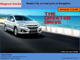 Magnum Honda Honda City on road price in Bangalore 
Starting @ 7,31,400 
Call us for more details 
Magnum Honda 
Kanakapura Road - 080 26322271/72/73 
Mekhri Circle - 080 43534444 www.magnumhonda.com 
 