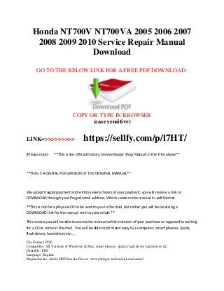 Honda NT700V NT700VA 2005 2006 2007
2008 2009 2010 Service Repair Manual
Download
GO TO THE BELOW LINK FOR A FREE PDF DOWNLOAD:
COPY OR TYPE IN BROWSER
(case sensitive)
LINK=>>>>>>>>> https://sellfy.com/p/l7HT/
(Please note) **This is the Official Factory Service Repair Shop Manual in the Title above**
**THIS IS A DIGITAL PDF VERSION OF THE ORIGINAL MANUAL**
We accept Paypal payment and within several hours of your payment, you will receive a link to
DOWNLOAD through your Paypal email address. Which contains the manual in .pdf format.
**This is not for a physical CD to be sent to you in the mail, but rather you will be receiving a
DOWNLOAD link for the manual sent to your email.**
This means you will be able to access the manual within minutes of your purchase as opposed to waiting
for a CD to come in the mail. You will be able to print and copy to a computer, smart phones, ipads,
flash drives, hard drives etc.. ,
File Format: PDF
Compatible: All Versions of Windows & Mac, smart phones, ipads, flash drives hard drives etc..
Printable: YES
Language: English
Requirements: Adobe PDF Reader Free at www(dot)get.adobe(dot)com/reader/
 