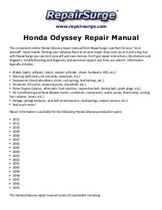 www.repairsurge.com 
Honda Odyssey Repair Manual 
The convenient online Honda Odyssey repair manual from RepairSurge is perfect for your "do it 
yourself" repair needs. Getting your Odyssey fixed at an auto repair shop costs an arm and a leg, but 
with RepairSurge you can do it yourself and save money. You'll get repair instructions, illustrations and 
diagrams, troubleshooting and diagnosis, and personal support any time you need it. Information 
typically includes: 
Brakes (pads, callipers, rotors, master cyllinder, shoes, hardware, ABS, etc.) 
Steering (ball joints, tie rod ends, sway bars, etc.) 
Suspension (shock absorbers, struts, coil springs, leaf springs, etc.) 
Drivetrain (CV joints, universal joints, driveshaft, etc.) 
Outer Engine (starter, alternator, fuel injection, serpentine belt, timing belt, spark plugs, etc.) 
Air Conditioning and Heat (blower motor, condenser, compressor, water pump, thermostat, cooling 
fan, radiator, hoses, etc.) 
Airbags (airbag modules, seat belt pretensioners, clocksprings, impact sensors, etc.) 
And much more! 
Repair information is available for the following Honda Odyssey production years: 
2012 
2011 
2010 
2009 
2008 
2007 
2006 
2005 
2004 
2003 
2002 
2001 
2000 
1999 
1998 
1997 
1996 
1995 
This Honda Odyssey repair manual covers all submodels including: 
 