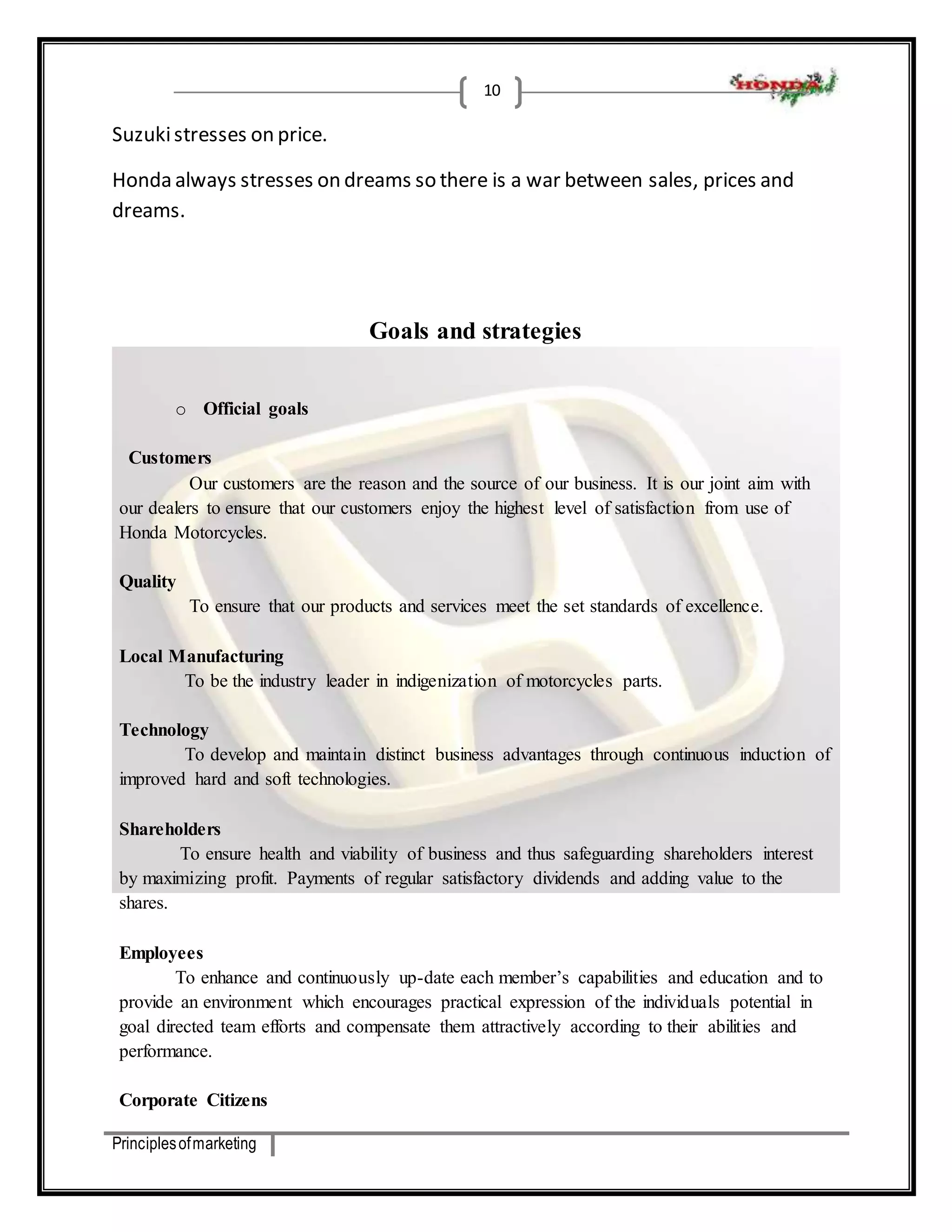 Principles of marketing 
10 
Suzuki stresses on price. 
Honda always stresses on dreams so there is a war between sales, prices and 
dreams. 
Goals and strategies 
o Official goals 
Customers 
Our customers are the reason and the source of our business. It is our joint aim with 
our dealers to ensure that our customers enjoy the highest level of satisfaction from use of 
Honda Motorcycles. 
Quality 
To ensure that our products and services meet the set standards of excellence. 
Local Manufacturing 
To be the industry leader in indigenization of motorcycles parts. 
Technology 
To develop and maintain distinct business advantages through continuous induction of 
improved hard and soft technologies. 
Shareholders 
To ensure health and viability of business and thus safeguarding shareholders interest 
by maximizing profit. Payments of regular satisfactory dividends and adding value to the 
shares. 
Employees 
To enhance and continuously up-date each member’s capabilities and education and to 
provide an environment which encourages practical expression of the individuals potential in 
goal directed team efforts and compensate them attractively according to their abilities and 
performance. 
Corporate Citizens 
 