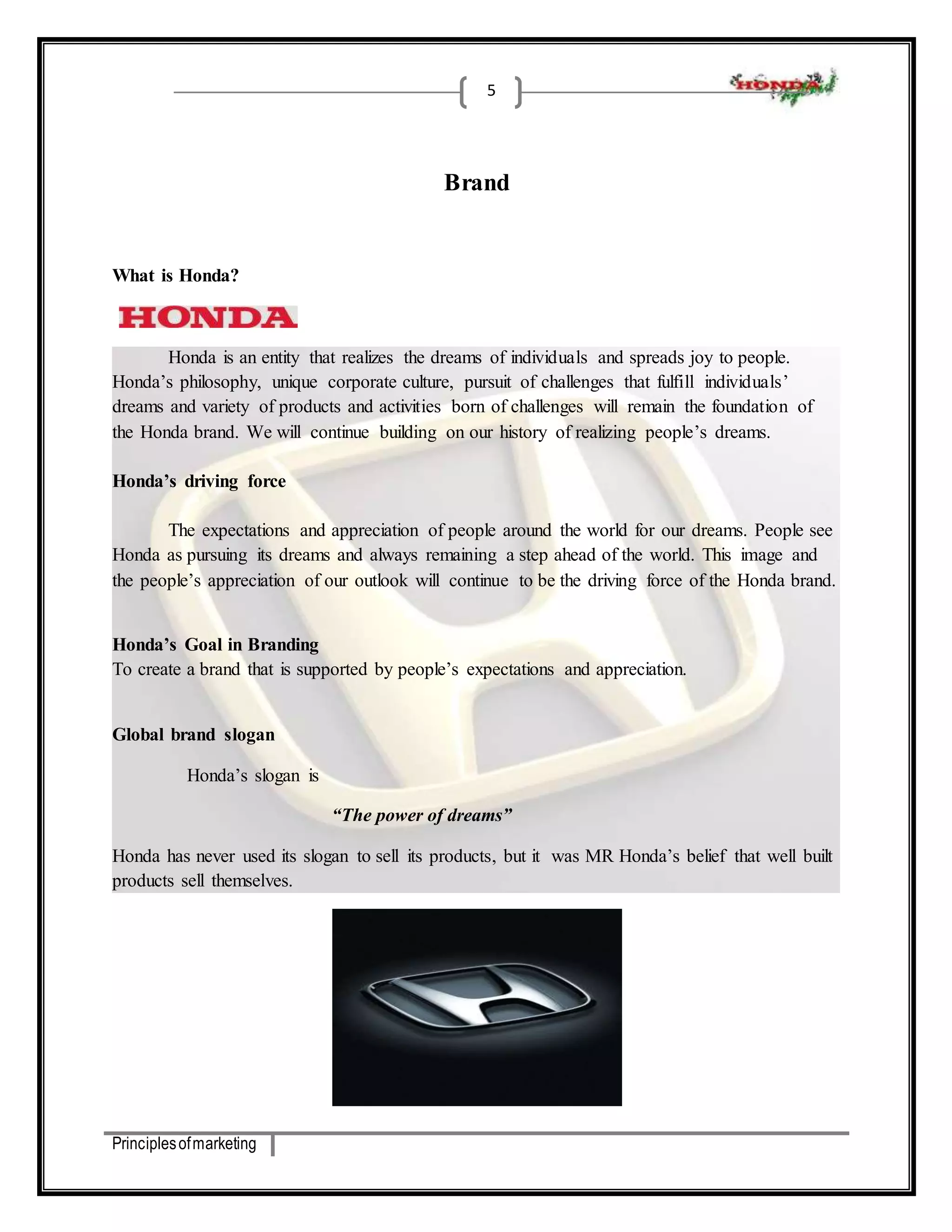 Principles of marketing 
5 
Brand 
What is Honda? 
Honda is an entity that realizes the dreams of individuals and spreads joy to people. 
Honda’s philosophy, unique corporate culture, pursuit of challenges that fulfill individuals’ 
dreams and variety of products and activities born of challenges will remain the foundation of 
the Honda brand. We will continue building on our history of realizing people’s dreams. 
Honda’s driving force 
The expectations and appreciation of people around the world for our dreams. People see 
Honda as pursuing its dreams and always remaining a step ahead of the world. This image and 
the people’s appreciation of our outlook will continue to be the driving force of the Honda brand. 
Honda’s Goal in Branding 
To create a brand that is supported by people’s expectations and appreciation. 
Global brand slogan 
Honda’s slogan is 
“The power of dreams” 
Honda has never used its slogan to sell its products, but it was MR Honda’s belief that well built 
products sell themselves. 
 