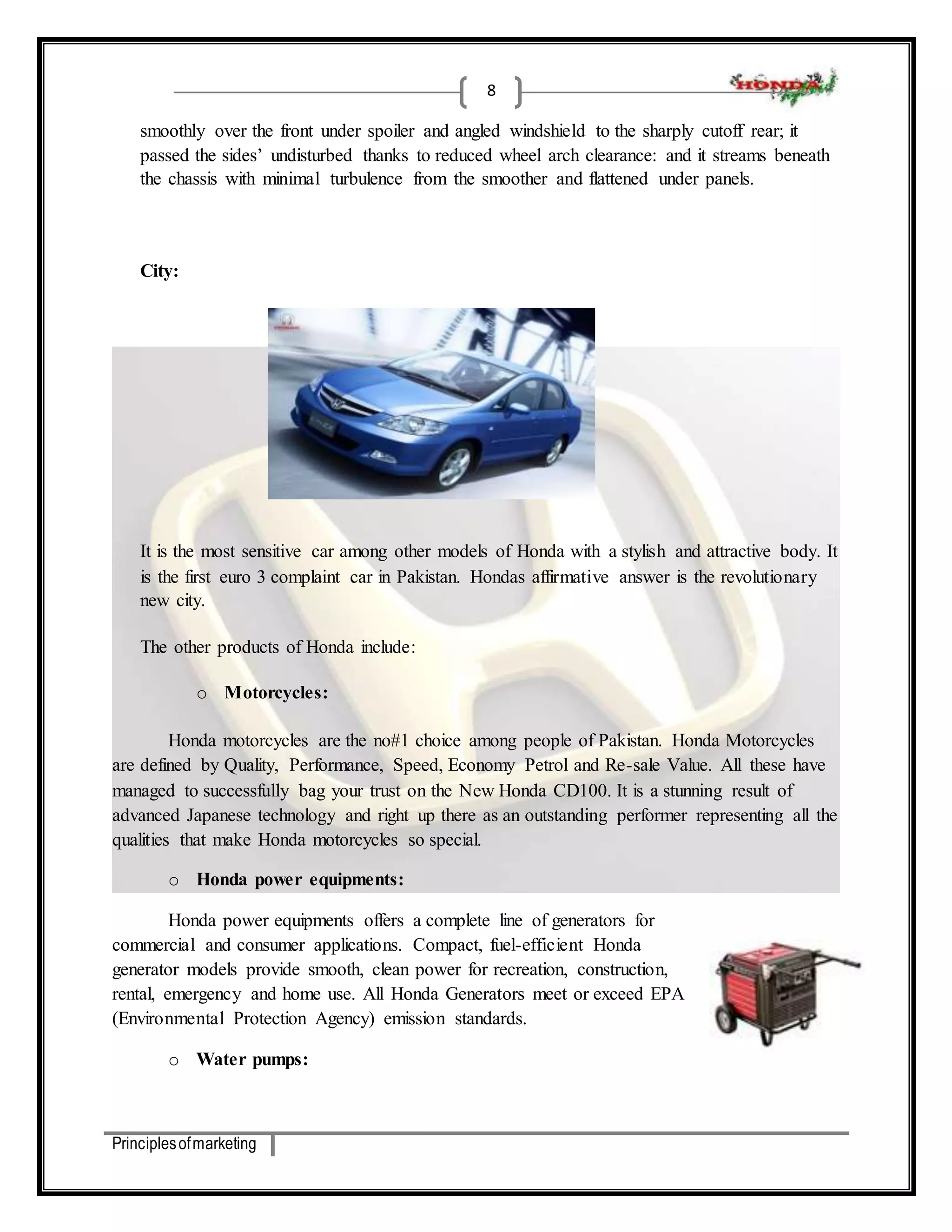 Principles of marketing 
8 
smoothly over the front under spoiler and angled windshield to the sharply cutoff rear; it 
passed the sides’ undisturbed thanks to reduced wheel arch clearance: and it streams beneath 
the chassis with minimal turbulence from the smoother and flattened under panels. 
City: 
It is the most sensitive car among other models of Honda with a stylish and attractive body. It 
is the first euro 3 complaint car in Pakistan. Hondas affirmative answer is the revolutionary 
new city. 
The other products of Honda include: 
o Motorcycles: 
Honda motorcycles are the no#1 choice among people of Pakistan. Honda Motorcycles 
are defined by Quality, Performance, Speed, Economy Petrol and Re-sale Value. All these have 
managed to successfully bag your trust on the New Honda CD100. It is a stunning result of 
advanced Japanese technology and right up there as an outstanding performer representing all the 
qualities that make Honda motorcycles so special. 
o Honda power equipments: 
Honda power equipments offers a complete line of generators for 
commercial and consumer applications. Compact, fuel-efficient Honda 
generator models provide smooth, clean power for recreation, construction, 
rental, emergency and home use. All Honda Generators meet or exceed EPA 
(Environmental Protection Agency) emission standards. 
o Water pumps: 
 