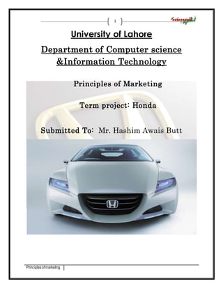 Principles of marketing 
1 
University of Lahore 
Department of Computer science 
&Information Technology 
Principles of Marketing 
Term project: Honda 
Submitted To: Mr. Hashim Awais Butt 
 