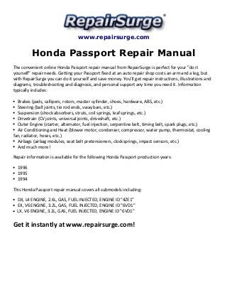 www.repairsurge.com 
Honda Passport Repair Manual 
The convenient online Honda Passport repair manual from RepairSurge is perfect for your "do it 
yourself" repair needs. Getting your Passport fixed at an auto repair shop costs an arm and a leg, but 
with RepairSurge you can do it yourself and save money. You'll get repair instructions, illustrations and 
diagrams, troubleshooting and diagnosis, and personal support any time you need it. Information 
typically includes: 
Brakes (pads, callipers, rotors, master cyllinder, shoes, hardware, ABS, etc.) 
Steering (ball joints, tie rod ends, sway bars, etc.) 
Suspension (shock absorbers, struts, coil springs, leaf springs, etc.) 
Drivetrain (CV joints, universal joints, driveshaft, etc.) 
Outer Engine (starter, alternator, fuel injection, serpentine belt, timing belt, spark plugs, etc.) 
Air Conditioning and Heat (blower motor, condenser, compressor, water pump, thermostat, cooling 
fan, radiator, hoses, etc.) 
Airbags (airbag modules, seat belt pretensioners, clocksprings, impact sensors, etc.) 
And much more! 
Repair information is available for the following Honda Passport production years: 
1996 
1995 
1994 
This Honda Passport repair manual covers all submodels including: 
DX, L4 ENGINE, 2.6L, GAS, FUEL INJECTED, ENGINE ID "4ZE1" 
EX, V6 ENGINE, 3.2L, GAS, FUEL INJECTED, ENGINE ID "6VD1" 
LX, V6 ENGINE, 3.2L, GAS, FUEL INJECTED, ENGINE ID "6VD1" 
Get it instantly at www.repairsurge.com! 
