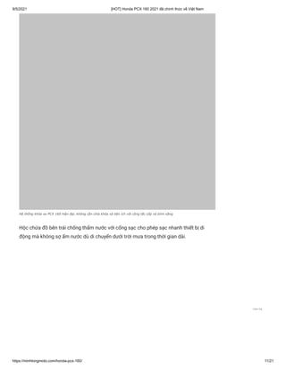 9/5/2021 [HOT] Honda PCX 160 2021 đã chính thức về Việt Nam
https://minhlongmoto.com/honda-pcx-160/ 11/21
Hệ thống khóa xe PCX 160 hiện đại, không cần chìa khóa và tiện ích với công tắc cốp và bình xăng
Hộc chứa đồ bên trái chống thấm nước với cổng sạc cho phép sạc nhanh thiết bị di
động mà không sợ ẩm nước dù di chuyển dưới trời mưa trong thời gian dài.
Liên hệ
 