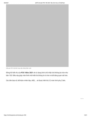 9/5/2021 [HOT] Honda PCX 160 2021 đã chính thức về Việt Nam
https://minhlongmoto.com/honda-pcx-160/ 12/21
Cổng sạc PCX 160 bên trong cốp chống thấm nước
Đồng hồ hiển thị của PCX 160cc 2021 sẽ có dạng hình chữ nhật chứ không bo tròn như
bản 150. Điều này giúp màn hình mới hiển thị thông tin to hơn và dễ dàng quan sát hơn.
Các đèn báo rẽ, tiết kiệm nhiên liệu, ABS, … sẽ được hiển thị ở 2 màn hình phụ 2 bên.
Liên hệ
 