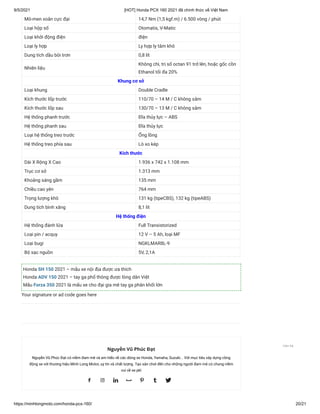 9/5/2021 [HOT] Honda PCX 160 2021 đã chính thức về Việt Nam
https://minhlongmoto.com/honda-pcx-160/ 20/21
Mô-men xoắn cực đại 14,7 Nm (1,5 kgf.m) / 6.500 vòng / phút
Loại hộp số Otomatis, V-Matic
Loại khởi động điện điện
Loại ly hợp Ly hợp ly tâm khô
Dung tích dầu bôi trơn 0,8 lít
Nhiên liệu
Không chì, trị số octan 91 trở lên, hoặc gốc cồn
Ethanol tối đa 20%
Khung cơ sở
Loại khung Double Cradle
Kích thước lốp trước 110/70 – 14 M / C không săm
Kích thước lốp sau 130/70 – 13 M / C không săm
Hệ thống phanh trước Đĩa thủy lực – ABS
Hệ thống phanh sau Đĩa thủy lực
Loại hệ thống treo trước Ống lồng
Hệ thống treo phía sau Lò xo kép
Kích thước
Dài X Rộng X Cao 1.936 x 742 x 1.108 mm
Trục cơ sở 1.313 mm
Khoảng sáng gầm 135 mm
Chiều cao yên 764 mm
Trọng lượng khô 131 kg (tipeCBS), 132 kg (tipeABS)
Dung tích bình xăng 8,1 lít
Hệ thống điện
Hệ thống đánh lửa Full Transistorized
Loại pin / acquy 12 V – 5 Ah, loại MF
Loại bugi NGKLMAR8L-9
Bộ sạc nguồn 5V, 2,1A
Honda SH 150 2021 – mẫu xe nội địa được ưa thích
Honda ADV 150 2021 – tay ga phổ thông được lòng dân Việt
Mẫu Forza 350 2021 là mấu xe cho đại gia mê tay ga phân khối lớn
Your signature or ad code goes here
Nguyễn Vũ Phúc Đạt
Nguyễn Vũ Phúc Đạt có niềm đam mê và am hiểu về các dòng xe Honda, Yamaha, Suzuki... Với mục tiêu xây dựng cồng
động xe với thương hiệu Minh Long Motor, uy tín và chất lượng. Tạo sân chơi đến cho những người đam mê có chung niềm
vui về xe pkl
      
Liên hệ
 