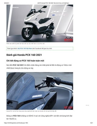 9/5/2021 [HOT] Honda PCX 160 2021 đã chính thức về Việt Nam
https://minhlongmoto.com/honda-pcx-160/ 3/21
Phiên bản eHEV là phiên bản đặc biệt cao cấp nhất hiện có của PCX 160
Tham gia nhóm: Hội PCX 160 Việt Nam trên Facebook để giao lưu nhé!
Đánh giá Honda PCX 160 2021
Chi tiết động cơ PCX 160 hoàn toàn mới
Nói đến PCX 160 2021 thì điểm nhấn đáng nói nhất phải kể đến là động cơ 160cc mới
nhất được trang bị cho dòng xe này.
Honda PCX 160 sở hữu hàng loạt công nghệ tiên tiến nhất của Honda với mức giá khá hấp dẫn
Động cơ PCX 160 là động cơ SOHC 4 van với công nghệ eSP+ cải tiến với dung tích đạt
tới 156,93 cc.
Liên hệ
 
