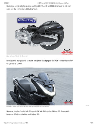 9/5/2021 [HOT] Honda PCX 160 2021 đã chính thức về Việt Nam
https://minhlongmoto.com/honda-pcx-160/ 4/21
Khối động cơ này sẽ cho ra công suất lên đến 15,6 HP tại 8500 vòng/phút và mô men
xoắn cực đại 15 Nm tại 6.500 vòng/phút.
Động cơ Honda PCX 160 lần đầu ra mắt
Như vậy khối động cơ mới sẽ mạnh hơn phiên bản động cơ của PCX 150 đến tận 1,9HP
và lực kéo là 1,8 Nm.
Honda PCX 160 sẽ mạnh mẽ và tiết kiệm nhiên liệu hơn phiên bản 150 rất nhiều
Ngoài ra, Honda còn cho biết động cơ PCX-160 đã được họ đã thay đổi đường kính
bướm ga để tối ưu hóa hiệu suất buồng đốt.
Liên hệ
 
