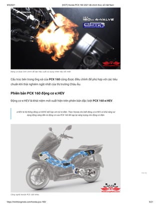 9/5/2021 [HOT] Honda PCX 160 2021 đã chính thức về Việt Nam
https://minhlongmoto.com/honda-pcx-160/ 5/21
Động cơ được tinh chỉnh để đạt hiệu suất sử dụng nhiên liệu tốt nhất
Cấu trúc bên trong ống xả của PCX 160 cũng được điều chỉnh để phù hợp với các tiêu
chuẩn khí thải nghiêm ngặt nhất của thị trường Châu Âu.
Phiên bản PCX 160 động cơ e:HEV
Động cơ e:HEV là khái niệm mới xuất hiện trên phiên bản đặc biệt PCX 160 e:HEV.
Công nghệ Honda PCX 160 eHev
e:HEV là hệ thống động cơ SOHC kết hợp với mô tơ điện. Theo Honda cho biết động cơ e:HEV có khả năng sử
dụng động năng đến từ động cơ của PCX 160 để nạp lại năng lượng cho động cơ điện.
Liên hệ
 