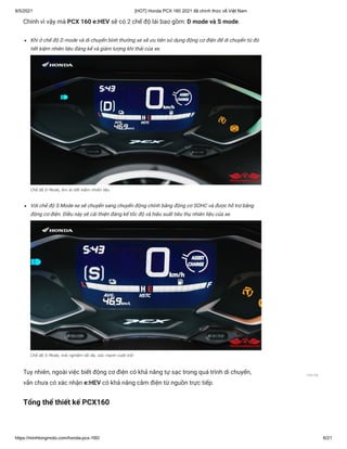 9/5/2021 [HOT] Honda PCX 160 2021 đã chính thức về Việt Nam
https://minhlongmoto.com/honda-pcx-160/ 6/21
Chính vì vậy mà PCX 160 e:HEV sẽ có 2 chế độ lái bao gồm: D mode và S mode.
Khi ở chế độ D mode và di chuyển bình thường xe sẽ ưu tiên sử dụng động cơ điện để di chuyển từ đó
tiết kiệm nhiên liệu đáng kể và giảm lượng khí thải của xe.
Chế độ D Mode, êm ái tiết kiệm nhiên liệu
Với chế độ S Mode xe sẽ chuyển sang chuyển động chính bằng động cơ SOHC và được hỗ trợ bằng
động cơ điện. Điều này sẽ cải thiện đáng kể tốc độ và hiệu suất tiêu thụ nhiên liệu của xe.
Chế độ S Mode, trải nghiệm tối đa, sức mạnh vượt trội
Tuy nhiên, ngoài việc biết động cơ điện có khả năng tự sạc trong quá trình di chuyển,
vẫn chưa có xác nhận e:HEV có khả năng cắm điện từ nguồn trực tiếp.
Tổng thể thiết kế PCX160
Liên hệ
 