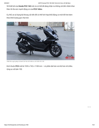 9/5/2021 [HOT] Honda PCX 160 2021 đã chính thức về Việt Nam
https://minhlongmoto.com/honda-pcx-160/ 7/21
Về thiết kế của Honda PCX 160 mới, ta có thể dễ dàng nhận ra những cải tiến nhằm khai
thác tối đa sức mạnh động cơ của PCX 160cc.
Cụ thể, xe sử dụng bộ khung cải tiến để có thể tích hợp khối động cơ mới tốt hơn kèm
theo khối lượng gọn nhẹ hơn.
Thiết kế xe gọn gàng và thanh lịch hơn rất nhiều so với mẫu PCX 150
Kích thước PCX mới là 1935 x 742 x 1108 mm – có phần dài hơn và nhỏ hơn về chiều
rộng so với bản 150.
Liên hệ
 