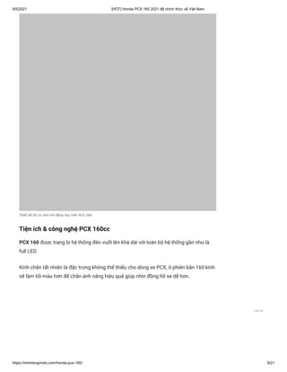 9/5/2021 [HOT] Honda PCX 160 2021 đã chính thức về Việt Nam
https://minhlongmoto.com/honda-pcx-160/ 9/21
Thiết kế tối ưu tính khí động học trên PCX 160
Tiện ích & công nghệ PCX 160cc
PCX 160 được trang bị hệ thống đèn vuốt lên khá dài với toàn bộ hệ thống gần như là
full LED.
Kính chắn tất nhiên là đặc trưng không thể thiếu cho dòng xe PCX, ở phiên bản 160 kính
sẽ làm tối màu hơn để chắn ánh nắng hiệu quả giúp nhìn đồng hồ xe dễ hơn.
Liên hệ
 