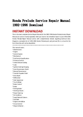  
 
 
Honda Prelude Service Repair Manual
1992-1996 Download
INSTANT DOWNLOAD 
This is the most complete Service Repair Manual for the 1992‐1996 Honda Prelude.Service Repair 
Manual can come in handy especially when you have to do immediate repair to your 1992‐1996 
Honda  Prelude.Repair  Manual  comes  with  comprehensive  details  regarding  technical  data. 
Diagrams a complete list of. 1992‐1996 Honda Prelude parts and pictures.This is a must for the 
Do‐It‐Yours.You will not be dissatisfied.   
======================================================================   
This manual covers:   
* Maintenance   
* Engine   
* Control System   
* Mechanical   
* Fuel Service Specifications   
* Emission Control   
* Intake Exhaust Cooling   
* Lube   
* Ignition Starting Charging   
* Auto Transmission Clutch   
* Manual Transmission   
* Transfer Propeller Shaft   
* Drive Shaft   
* Differential   
* Axle Suspension   
* Tire & Wheel   
* Brake Control   
* Brake   
* Parking Brake   
* Steering Column   
* Power Steering   
* Air Condition   
* Suppl Restraint System   
* Seat Belt   
* Engine Immobilizer   
* Cruise Control   
* Wiper & Washer   
 