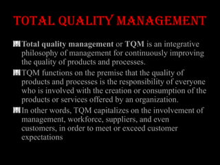 TOTAL QUALITY MANAGEMENT
Total quality management or TQM is an integrative
philosophy of management for continuously improving
the quality of products and processes.
TQM functions on the premise that the quality of
products and processes is the responsibility of everyone
who is involved with the creation or consumption of the
products or services offered by an organization.
In other words, TQM capitalizes on the involvement of
management, workforce, suppliers, and even
customers, in order to meet or exceed customer
expectations
 