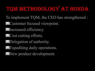TQM METHODOLOGY AT HONDA
To implement TQM, the CEO has strengthened :
  Customer focused viewpoint.
  Increased efficiency.
  Cost cutting efforts.
  Delegation of authority.
  Expediting daily operations.
  New product development.
 