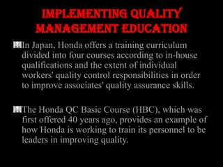 Implementing quality
   management education
In Japan, Honda offers a training curriculum
divided into four courses according to in-house
qualifications and the extent of individual
workers' quality control responsibilities in order
to improve associates' quality assurance skills.

The Honda QC Basic Course (HBC), which was
first offered 40 years ago, provides an example of
how Honda is working to train its personnel to be
leaders in improving quality.
 